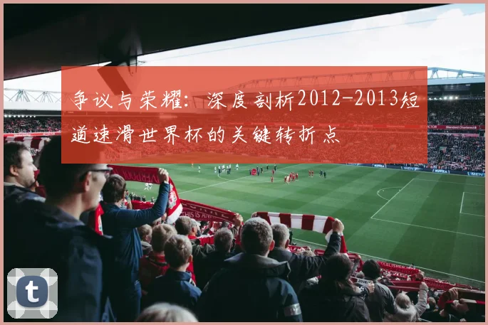 争议与荣耀:深度剖析2012-2013短道速滑世界杯的关键转折点