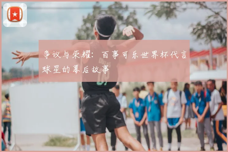 争议与荣耀:百事可乐世界杯代言球星的幕后故事