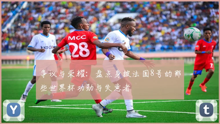 争议与荣耀:盘点身披法国8号的那些世界杯功勋与失意者