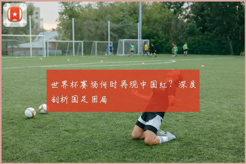 世界杯赛场何时再现中国红？深度剖析国足困局