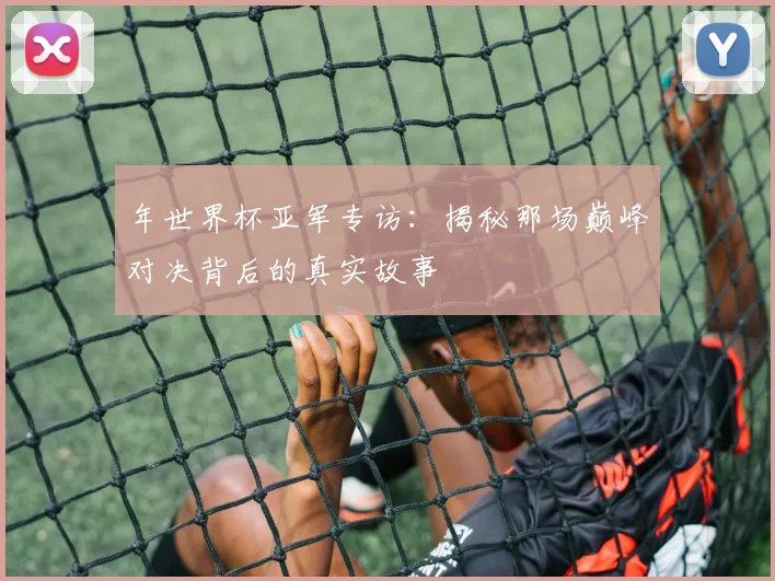 年世界杯亚军专访：揭秘那场巅峰对决背后的真实故事